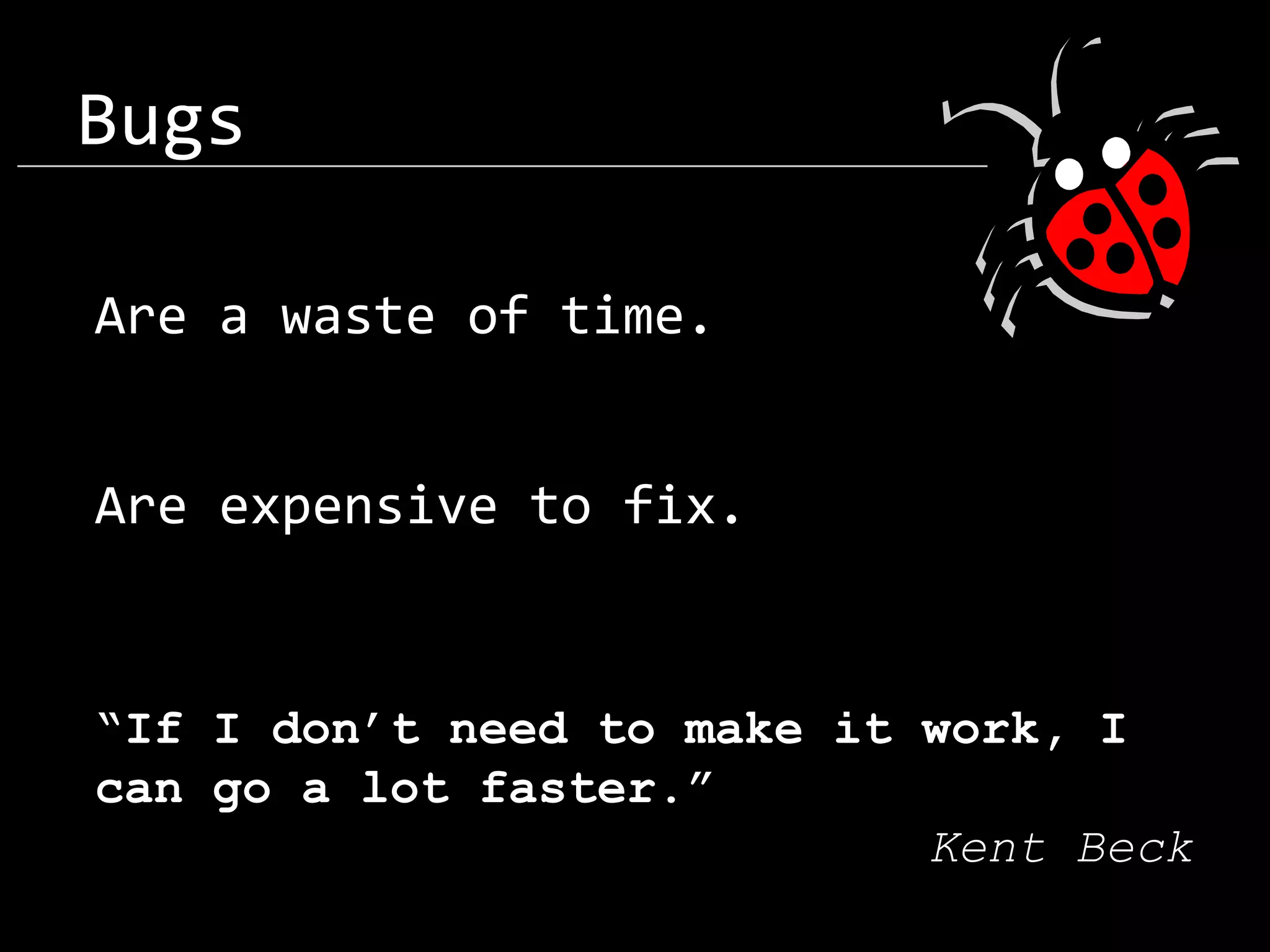 Bugs Are a waste of time. Are expensive to fix. “If I don’t need to make it work, I can go a lot faster.” Kent Beck 