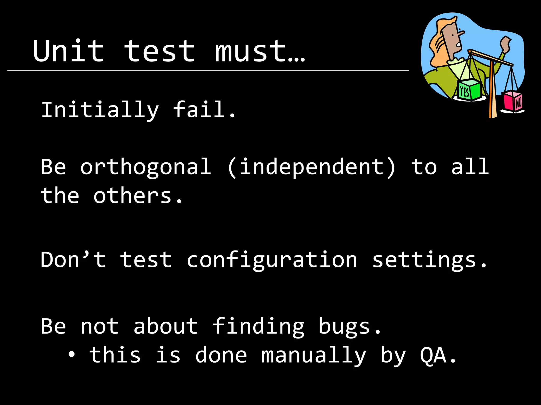 Unit test must… Initially fail. Be orthogonal (independent) to all the others. Don’t test configuration settings. Be not about finding bugs. • this is done manually by QA. 