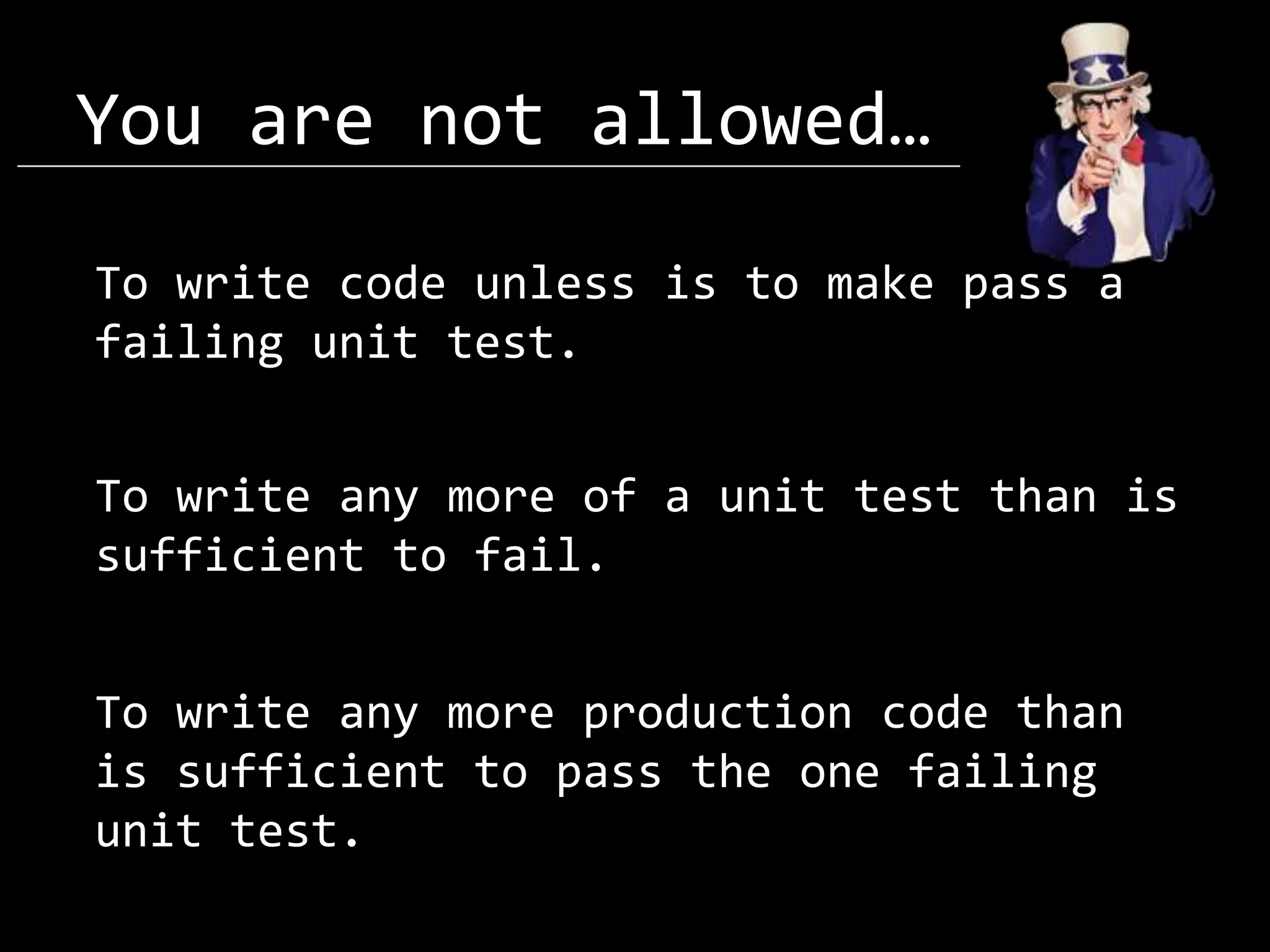 You are not allowed… To write code unless is to make pass a failing unit test. To write any more of a unit test than is sufficient to fail. To write any more production code than is sufficient to pass the one failing unit test. 