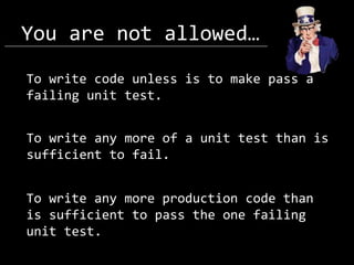 You are not allowed…
To write code unless is to make pass a
failing unit test.

To write any more of a unit test than is
sufficient to fail.
To write any more production code than
is sufficient to pass the one failing
unit test.

 