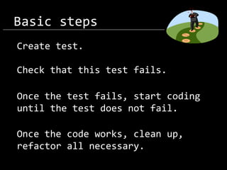Basic steps
Create test.
Check that this test fails.
Once the test fails, start coding
until the test does not fail.

Once the code works, clean up,
refactor all necessary.

 