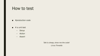 How to test
■ #production code
■ # a unit test
– Setup
– Action
– Assert
Talk is cheap, show me the code!
-Linus Trovalds
 