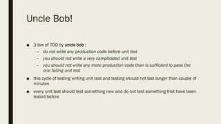 Uncle Bob!
■ 3 law of TDD by uncle bob :
– do not write any production code before unit test
– you should not write a very complicated unit test
– you should not write any more production code than is sufficient to pass the
one failing unit test
■ this cycle of testing writing unit test and testing should not last longer than couple of
minutes
■ every unit test should test something new and do not test something that have been
tested before
 