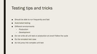 Testing tips and tricks
■ Should be able to run frequently and fast
■ Automated testing
■ Different environments
– Production
– Development
■ Do not write all unit test or production at once! Follow the cycle
■ Do the simplest test case
■ do not jump into complex unit test
 