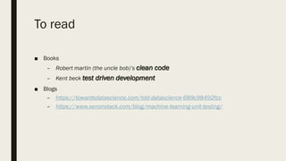 To read
■ Books
– Robert martin (the uncle bob)’s clean code
– Kent beck test driven development
■ Blogs
– https://towardsdatascience.com/tdd-datascience-689c98492fcc
– https://www.xenonstack.com/blog/machine-learning-unit-testing/
 