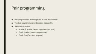 Pair programming
■ two programmers work together at one workstation
■ The two programmers switch roles frequently.
■ 3 kind of situation
– Novice & Novice (better together than solo)
– Pro & Novice (mentor apprentice)
– Pro & Pro (Can Also be good)
 