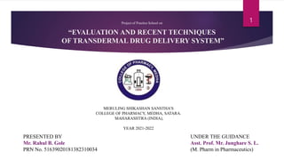 “EVALUATION AND RECENT TECHNIQUES
OF TRANSDERMAL DRUG DELIVERY SYSTEM”
Project of PracticeSchool on
MERULING SHIKASHAN SANSTHA’S
COLLEGE OF PHARMACY, MEDHA, SATARA.
MAHARASHTRA (INDIA),
YEAR 2021-2022
PRESENTED BY
Mr. Rahul B. Gole
PRN No. 51639020181382310034
UNDER THE GUIDANCE
Asst. Prof. Mr. Junghare S. L.
(M. Pharm in Pharmaceutics)
1
 