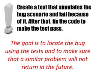 Create a test that simulates the
    bug scenario and fail because
    of it. After that, fix the code to
    make the test pass.

  The goal is to locate the bug
using the tests and to make sure
 that a similar problem will not
      return in the future.
 