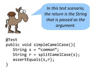 In this test scenario,
                the return is the String
                 that is passed as the
                      argument.


@Test
public void simpleCamelCase(){
   String s = “common“;
   String r = splitCamelCase(s);
   assertEquals(s,r);
}
 