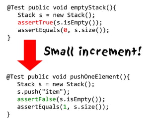 @Test public void emptyStack(){
   Stack s = new Stack();
   assertTrue(s.isEmpty());
   assertEquals(0, s.size());
}

          Small increment!

@Test public void pushOneElement(){
   Stack s = new Stack();
   s.push("item");
   assertFalse(s.isEmpty());
   assertEquals(1, s.size());
}
 