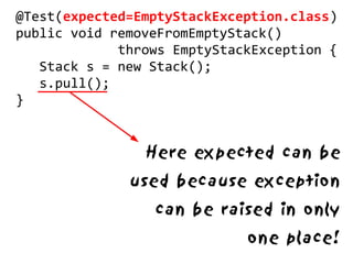@Test(expected=EmptyStackException.class)
public void removeFromEmptyStack()
             throws EmptyStackException {
   Stack s = new Stack();
   s.pull();
}


                Here expected can be
              used because exception
                 can be raised in only
                             one place!
 