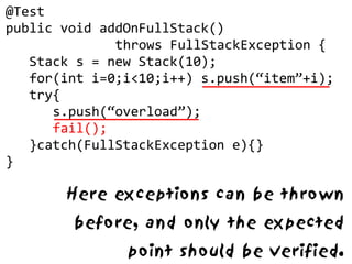 @Test
public void addOnFullStack()
              throws FullStackException {
   Stack s = new Stack(10);
   for(int i=0;i<10;i++) s.push(“item”+i);
   try{
      s.push(“overload”);
      fail();
   }catch(FullStackException e){}
}

       Here exceptions can be thrown
        before, and only the expected
               point should be verified.
 