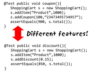 @Test public void coupon(){
   ShoppingCart s = new ShoppingCart();
   s.addItem(“Product“,1000);
   s.addCoupon(100,“23473495734957“);
   assertEquals(900, s.total());
}

          Different features!
@Test public void discount(){
   ShoppingCart s = new ShoppingCart();
   s.addItem(“Product“,1000);
   s.addDiscount(0.15);
   assertEquals(850, s.total());
}
 