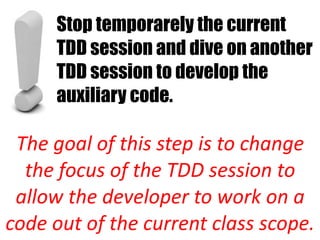 Stop temporarely the current
     TDD session and dive on another
     TDD session to develop the
     auxiliary code.

 The goal of this step is to change
  the focus of the TDD session to
 allow the developer to work on a
code out of the current class scope.
 