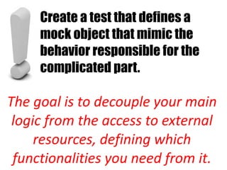 Create a test that defines a
     mock object that mimic the
     behavior responsible for the
     complicated part.

The goal is to decouple your main
 logic from the access to external
     resources, defining which
 functionalities you need from it.
 