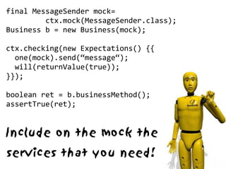 final MessageSender mock=
         ctx.mock(MessageSender.class);
Business b = new Business(mock);

ctx.checking(new Expectations() {{
  one(mock).send(“message“);
  will(returnValue(true));
}});

boolean ret = b.businessMethod();
assertTrue(ret);


Include on the mock the
services that you need!
 