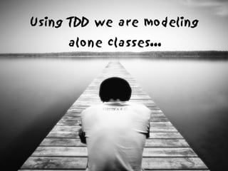 Using TDD we are modeling
     alone classes...
 