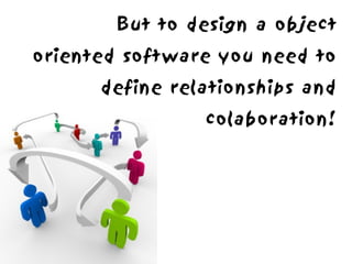 But to design a object
oriented software you need to
      define relationships and
                colaboration!
 