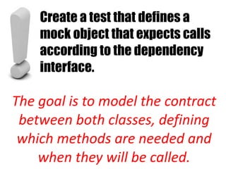 Create a test that defines a
    mock object that expects calls
    according to the dependency
    interface.

The goal is to model the contract
 between both classes, defining
 which methods are needed and
    when they will be called.
 