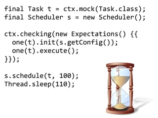 final Task t = ctx.mock(Task.class);
final Scheduler s = new Scheduler();

ctx.checking(new Expectations() {{
  one(t).init(s.getConfig());
  one(t).execute();
}});

s.schedule(t, 100);
Thread.sleep(110);
 