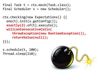 final Task t = ctx.mock(Task.class);
final Scheduler s = new Scheduler();

ctx.checking(new Expectations() {{
  one(t).init(s.getConfig());
  exactly(2).of(t).execute();
  will(onConsecutiveCalls(
     throwException(new RuntimeException()),
     returnValue(null));
}});

s.schedule(t, 100);
Thread.sleep(110);
 