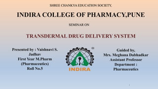 SHREE CHANKYA EDUCATION SOCIETY,
INDIRA COLLEGE OF PHARMACY,PUNE
TRANSDERMAL DRUG DELIVERY SYSTEM
SEMINAR ON
Presented by : Vaishnavi S.
Jadhav
First Year M.Pharm
(Pharmaceutics)
Roll No.5
Guided by,
Mrs. Meghana Dabhadkar
Assistant Professor
Department :
Pharmaceutics
1
 