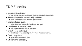 TDD Benefits
• Better designed code
• The interaction with other parts of code is already understood
• Better understood business requirements
• Tests are sort of a well-defined specification*
• Improved code quality
• Minimum code required to make the test pass
• Confidence to refactor code
• E.g., a programmer new to the team.
• Evolutionary technique
• Small steps towards end goal. Few lines of code at a time.
• Detect bugs early
• Assertions are already there
• Efficient and less costly
 