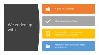 We ended up
with
A good test coverage
Minimal amount of code
Code satisfies current business
expectations / assertions
Assertions are captured as a test
specification
 