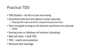 Practical TDD
• TDD Zealots – do this or you are wrong
• Sometimes the first test doesn’t come naturally
• Playing with code and other components/services first
• Tests are good as long as all relevant assertions are covered.
• ATDD
• Passing tests vs Validness of solution (cheating)
• Bad unit tests -> bad TDD
• TDD - needs some practice
• Measure test coverage
 