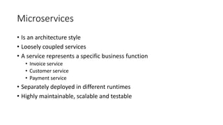 Microservices
• Is an architecture style
• Loosely coupled services
• A service represents a specific business function
• Invoice service
• Customer service
• Payment service
• Separately deployed in different runtimes
• Highly maintainable, scalable and testable
 
