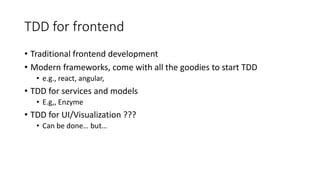 TDD for frontend
• Traditional frontend development
• Modern frameworks, come with all the goodies to start TDD
• e.g., react, angular,
• TDD for services and models
• E.g,, Enzyme
• TDD for UI/Visualization ???
• Can be done… but…
 