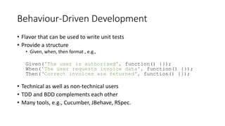 Behaviour-Driven Development
• Flavor that can be used to write unit tests
• Provide a structure
• Given, when, then format , e.g.,
Given('The user is authorised', function() {});
When('The user requests invoice data', function() {});
Then(‘Correct invoices are returned', function() {});
• Technical as well as non-technical users
• TDD and BDD complements each other
• Many tools, e.g., Cucumber, JBehave, RSpec.
 