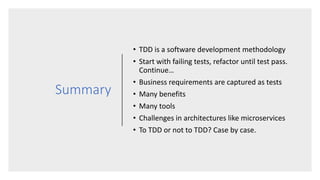 Summary
• TDD is a software development methodology
• Start with failing tests, refactor until test pass.
Continue…
• Business requirements are captured as tests
• Many benefits
• Many tools
• Challenges in architectures like microservices
• To TDD or not to TDD? Case by case.
 