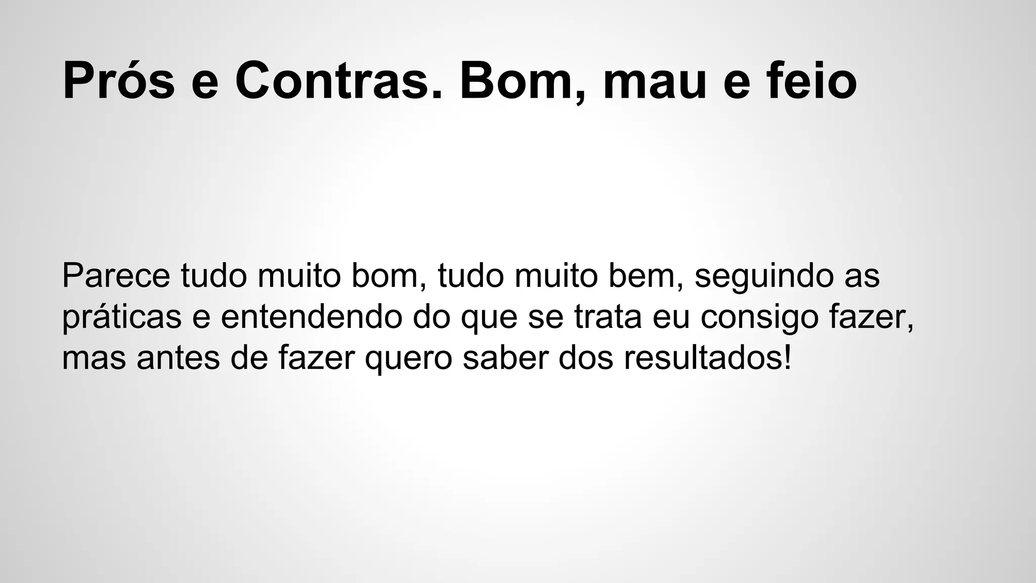 Prós e Contras. Bom, mau e feio
Parece tudo muito bom, tudo muito bem, seguindo as
práticas e entendendo do que se trata eu consigo fazer,
mas antes de fazer quero saber dos resultados!
 