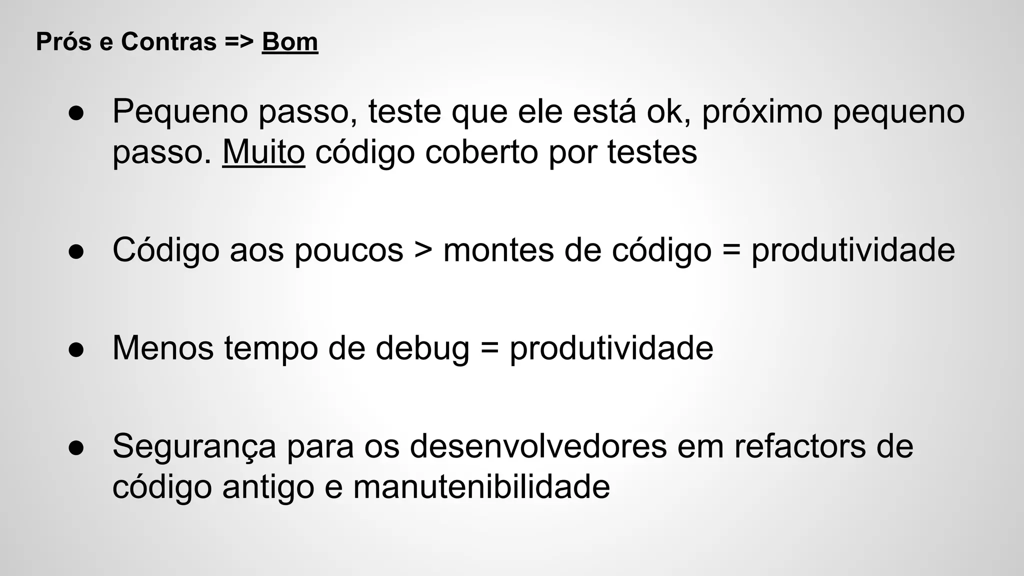 Prós e Contras => Bom
● Pequeno passo, teste que ele está ok, próximo pequeno
passo. Muito código coberto por testes
● Código aos poucos > montes de código = produtividade
● Menos tempo de debug = produtividade
● Segurança para os desenvolvedores em refactors de
código antigo e manutenibilidade
 