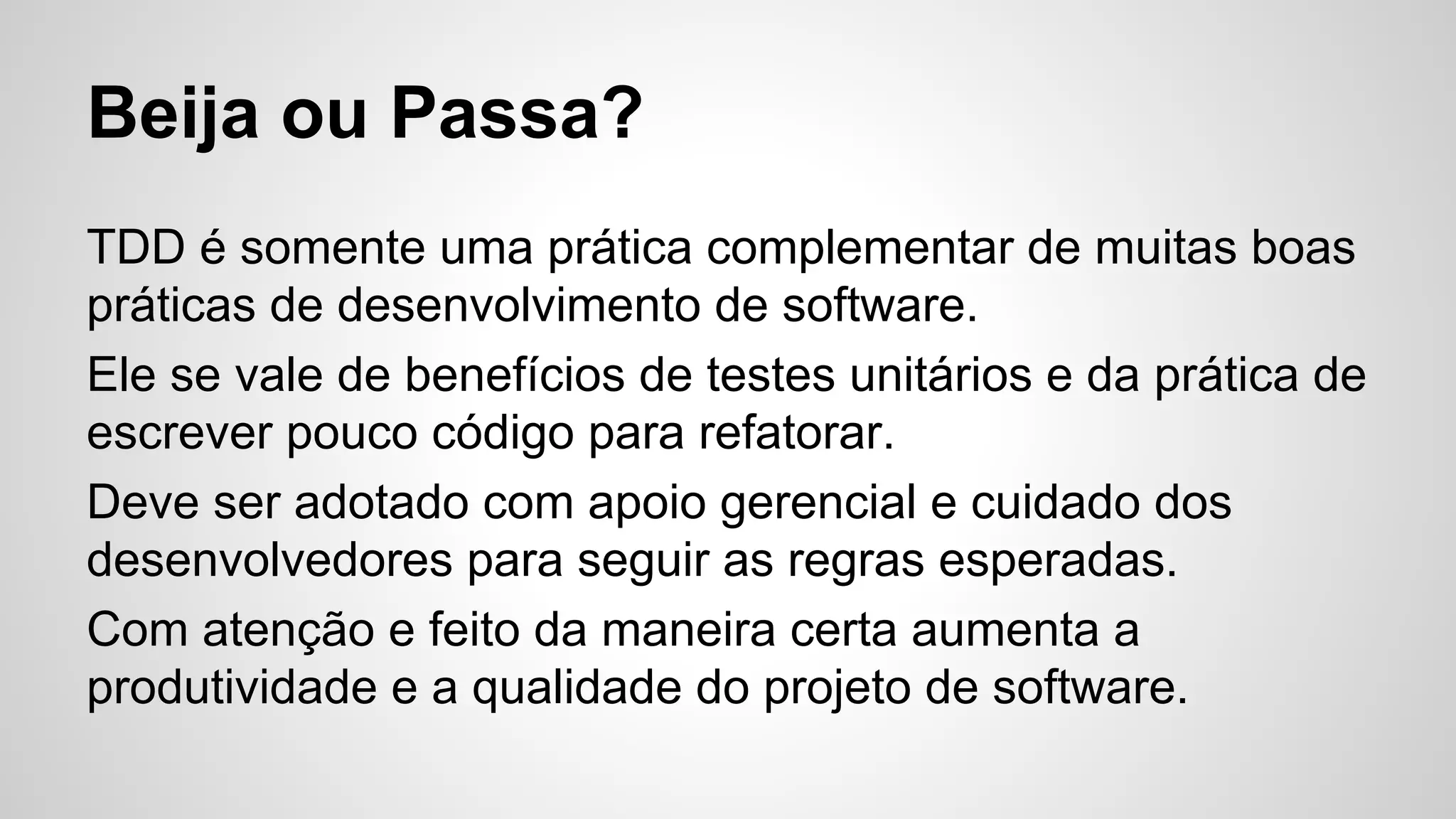 Beija ou Passa?
TDD é somente uma prática complementar de muitas boas
práticas de desenvolvimento de software.
Ele se vale de benefícios de testes unitários e da prática de
escrever pouco código para refatorar.
Deve ser adotado com apoio gerencial e cuidado dos
desenvolvedores para seguir as regras esperadas.
Com atenção e feito da maneira certa aumenta a
produtividade e a qualidade do projeto de software.
 