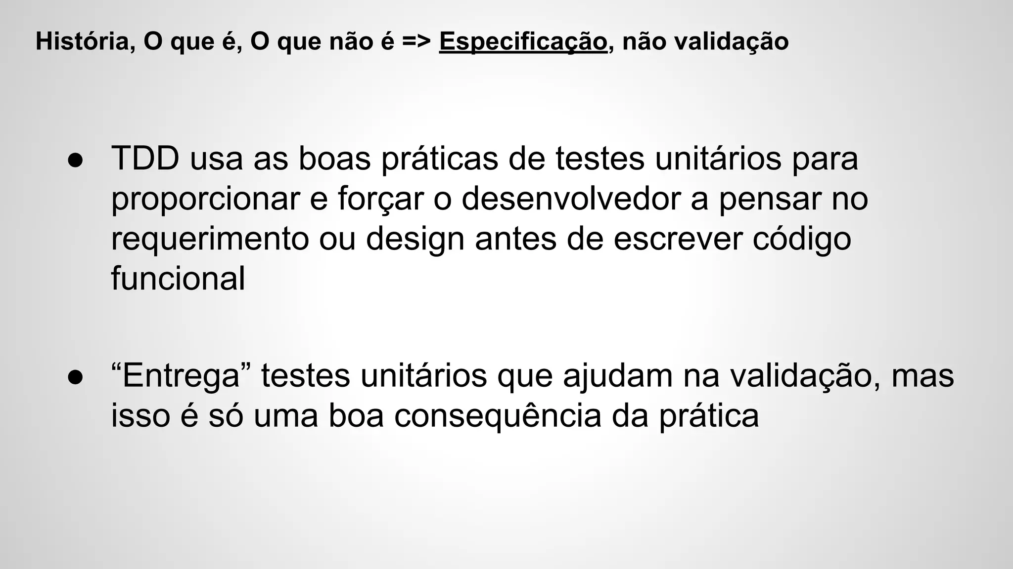 História, O que é, O que não é => Especificação, não validação
● TDD usa as boas práticas de testes unitários para
proporcionar e forçar o desenvolvedor a pensar no
requerimento ou design antes de escrever código
funcional
● “Entrega” testes unitários que ajudam na validação, mas
isso é só uma boa consequência da prática
 