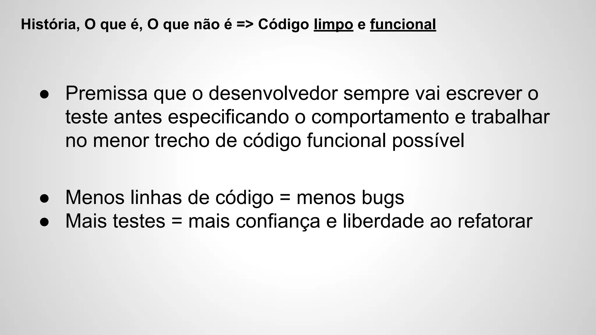 História, O que é, O que não é => Código limpo e funcional
● Premissa que o desenvolvedor sempre vai escrever o
teste antes especificando o comportamento e trabalhar
no menor trecho de código funcional possível
● Menos linhas de código = menos bugs
● Mais testes = mais confiança e liberdade ao refatorar
 