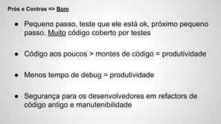 Prós e Contras => Bom
● Pequeno passo, teste que ele está ok, próximo pequeno
passo. Muito código coberto por testes
● Código aos poucos > montes de código = produtividade
● Menos tempo de debug = produtividade
● Segurança para os desenvolvedores em refactors de
código antigo e manutenibilidade
 