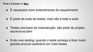 Prós e Contras => Mau
● É necessário bom entendimento do requerimento
● É parte da suite de testes, mas não é toda a suite
● Testes precisam ter manutenção, são parte do projeto,
escreva-os bem
● Evite over-testing, quando o teste começa a ficar muito
grande procure quebrá-lo em mais testes
 