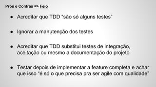 Prós e Contras => Feio
● Acreditar que TDD “são só alguns testes”
● Ignorar a manutenção dos testes
● Acreditar que TDD substitui testes de integração,
aceitação ou mesmo a documentação do projeto
● Testar depois de implementar a feature completa e achar
que isso “é só o que precisa pra ser agile com qualidade”
 