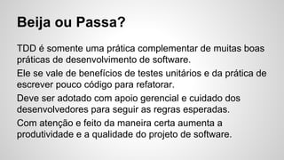 Beija ou Passa?
TDD é somente uma prática complementar de muitas boas
práticas de desenvolvimento de software.
Ele se vale de benefícios de testes unitários e da prática de
escrever pouco código para refatorar.
Deve ser adotado com apoio gerencial e cuidado dos
desenvolvedores para seguir as regras esperadas.
Com atenção e feito da maneira certa aumenta a
produtividade e a qualidade do projeto de software.
 