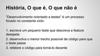 História, O que é, O que não é
"Desenvolvimento orientado a testes" é um processo
focado no constante ciclo:
1. escreva um pequeno teste que descreva a feature
desejada
2. desenvolva o menor trecho possível de código para que
o teste passe
3. refatore o código para torná-lo decente
 