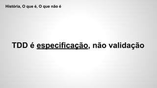 História, O que é, O que não é
TDD é especificação, não validação
 