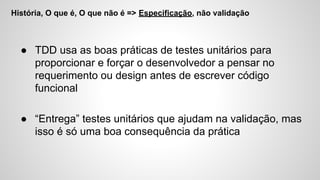 História, O que é, O que não é => Especificação, não validação
● TDD usa as boas práticas de testes unitários para
proporcionar e forçar o desenvolvedor a pensar no
requerimento ou design antes de escrever código
funcional
● “Entrega” testes unitários que ajudam na validação, mas
isso é só uma boa consequência da prática
 
