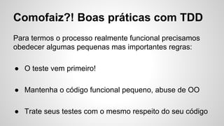 Comofaiz?! Boas práticas com TDD
Para termos o processo realmente funcional precisamos
obedecer algumas pequenas mas importantes regras:
● O teste vem primeiro!
● Mantenha o código funcional pequeno, abuse de OO
● Trate seus testes com o mesmo respeito do seu código
 