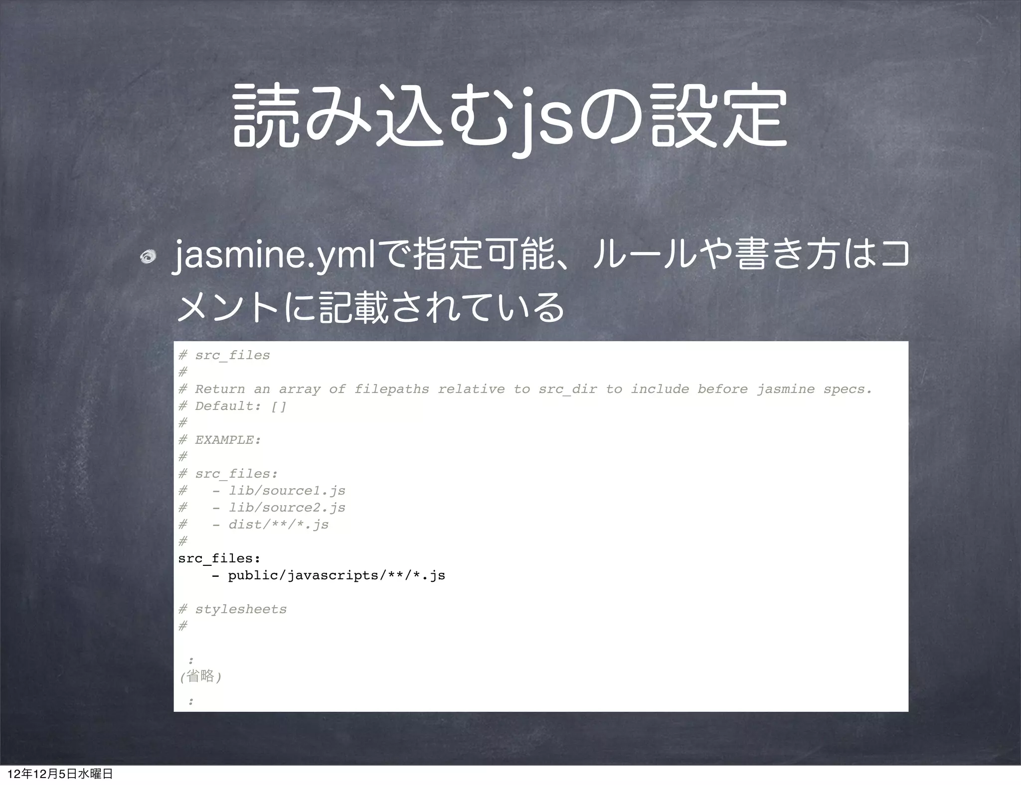 読み込むjsの設定
              jasmine.ymlで指定可能、ルールや書き方はコ
              メントに記載されている
              # src_files
              #
              # Return an array of filepaths relative to src_dir to include before jasmine specs.
              # Default: []
              #
              # EXAMPLE:
              #
              # src_files:
              #   - lib/source1.js
              #   - lib/source2.js
              #   - dist/**/*.js
              #
              src_files:
                  - public/javascripts/**/*.js

              # stylesheets
              #

               :
              (省略)
               :




12年12月5日水曜日
 