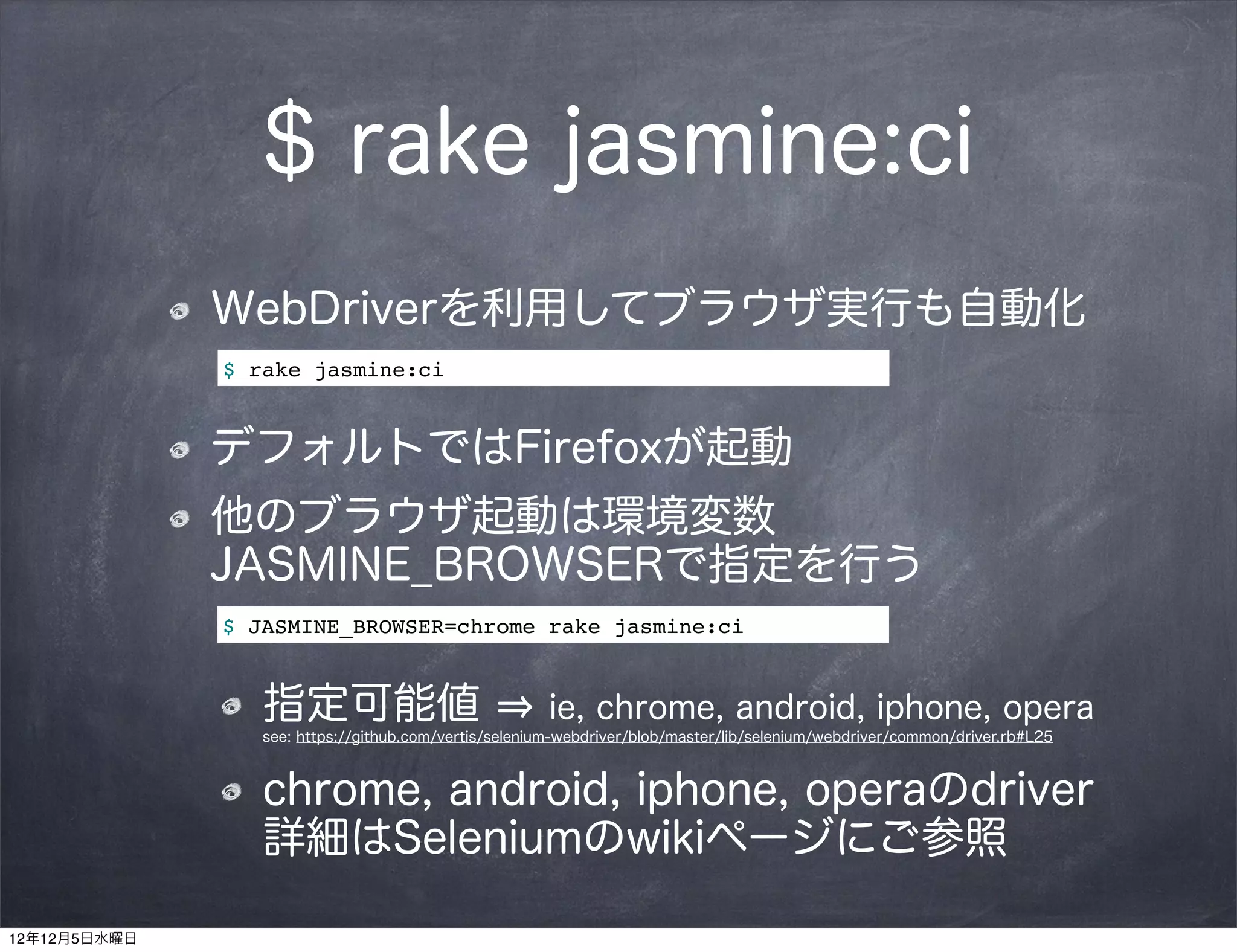 $ rake jasmine:ci
              WebDriverを利用してブラウザ実行も自動化
              $ rake jasmine:ci


              デフォルトではFirefoxが起動
              他のブラウザ起動は環境変数
              JASMINE_BROWSERで指定を行う
              $ JASMINE_BROWSER=chrome rake jasmine:ci


                 指定可能値                                 ie, chrome, android, iphone, opera
                 see: https://github.com/vertis/selenium-webdriver/blob/master/lib/selenium/webdriver/common/driver.rb#L25



                 chrome, android, iphone, operaのdriver
                 詳細はSeleniumのwikiページにご参照

12年12月5日水曜日
 