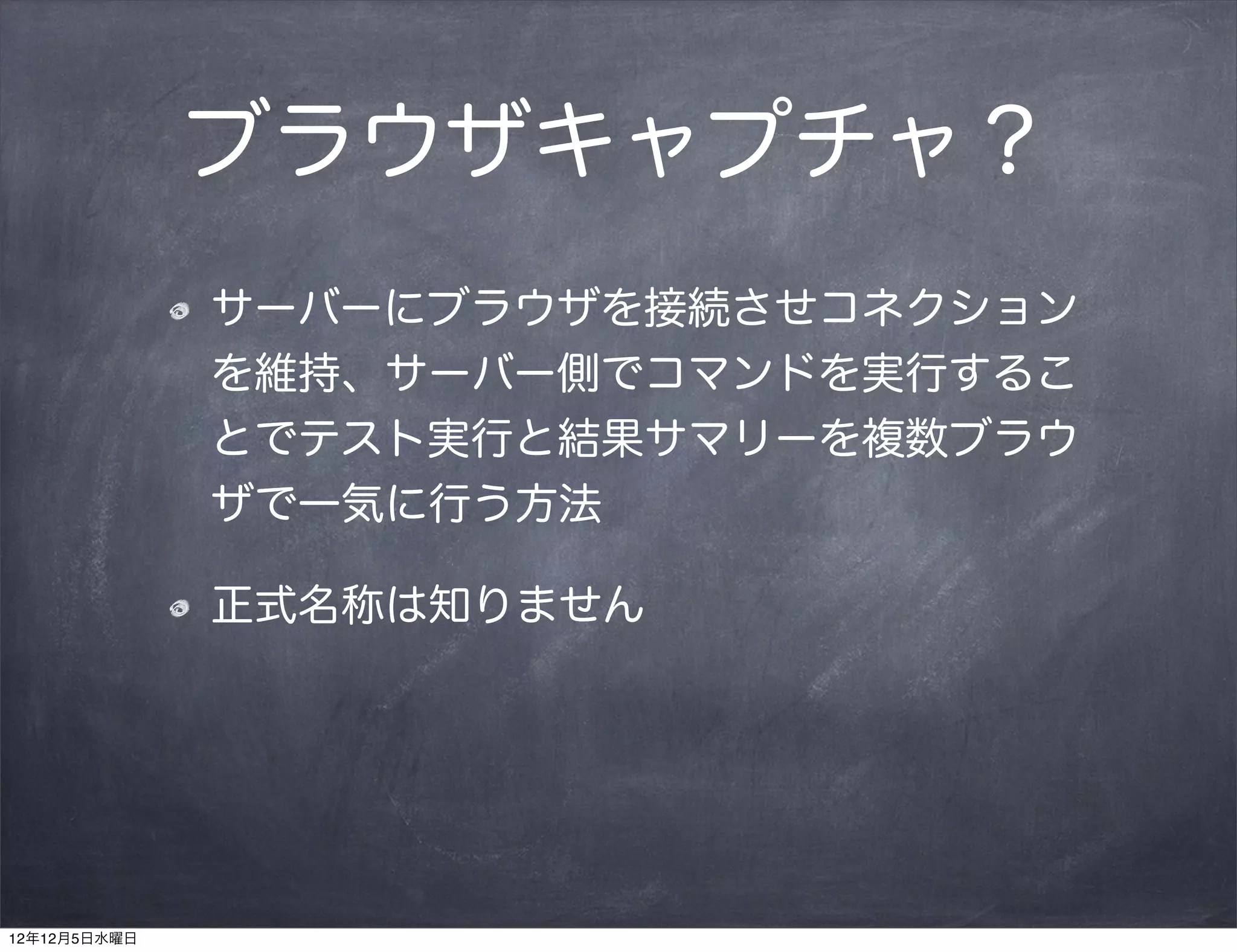 ブラウザキャプチャ？
              サーバーにブラウザを接続させコネクション
              を維持、サーバー側でコマンドを実行するこ
              とでテスト実行と結果サマリーを複数ブラウ
              ザで一気に行う方法

              正式名称は知りません




12年12月5日水曜日
 