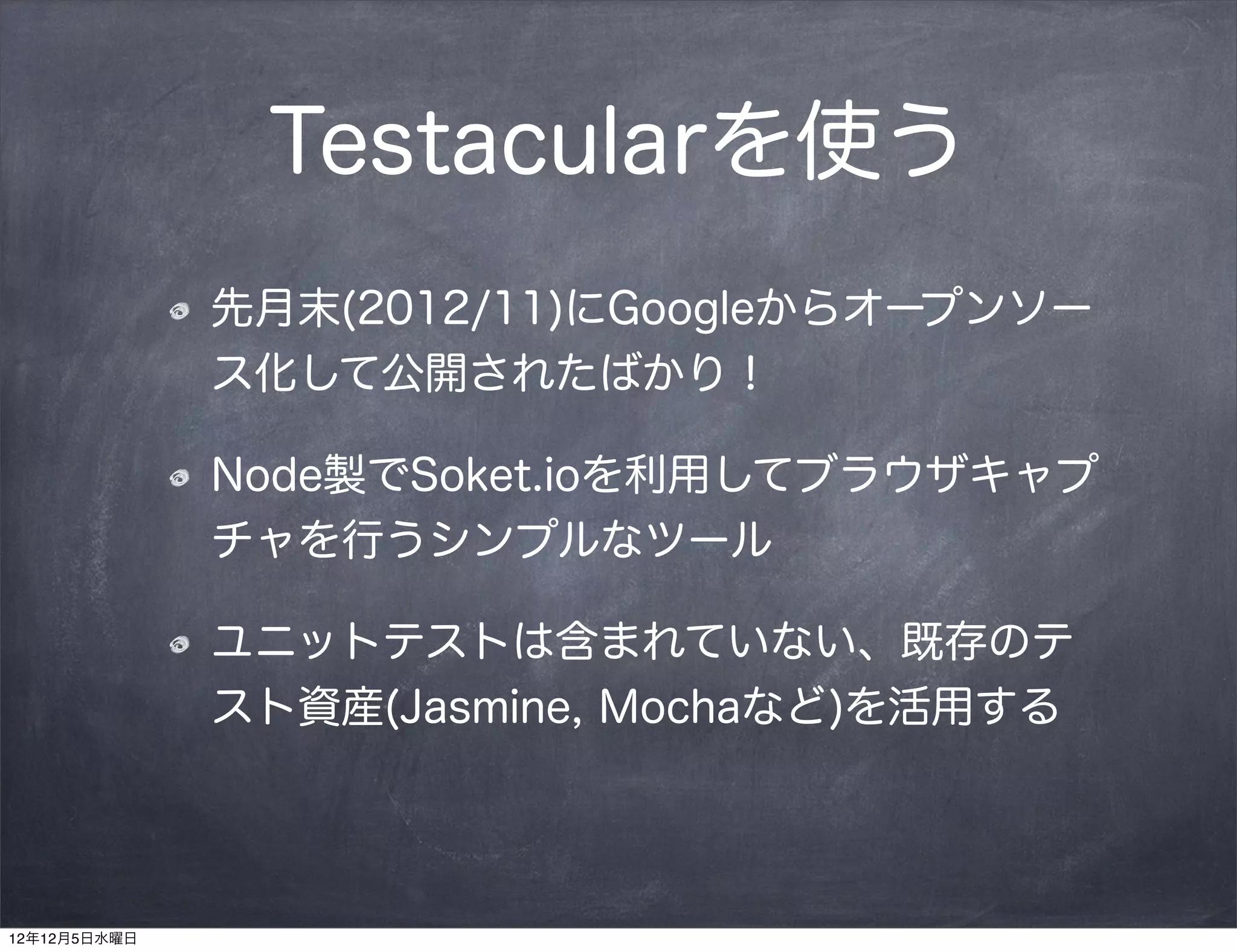 Testacularを使う
              先月末(2012/11)にGoogleからオープンソー
              ス化して公開されたばかり！

              Node製でSoket.ioを利用してブラウザキャプ
              チャを行うシンプルなツール

              ユニットテストは含まれていない、既存のテ
              スト資産(Jasmine, Mochaなど)を活用する




12年12月5日水曜日
 